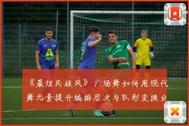 《最炫民族风》广场舞如何用现代舞元素提升编排层次与队形变换分析