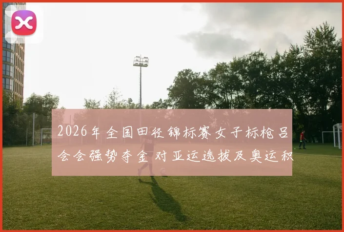 2026年全国田径锦标赛女子标枪吕会会强势夺金 对亚运选拔及奥运积分格局影响分析