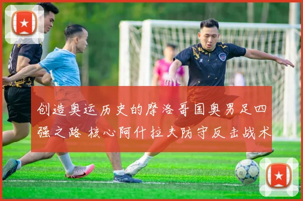 创造奥运历史的摩洛哥国奥男足四强之路 核心阿什拉夫防守反击战术深度解析从体系搭建到关键战役执行