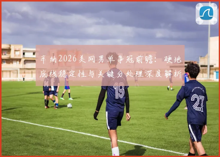 辛纳2026美网男单争冠前瞻：硬地底线稳定性与关键分处理深度解析