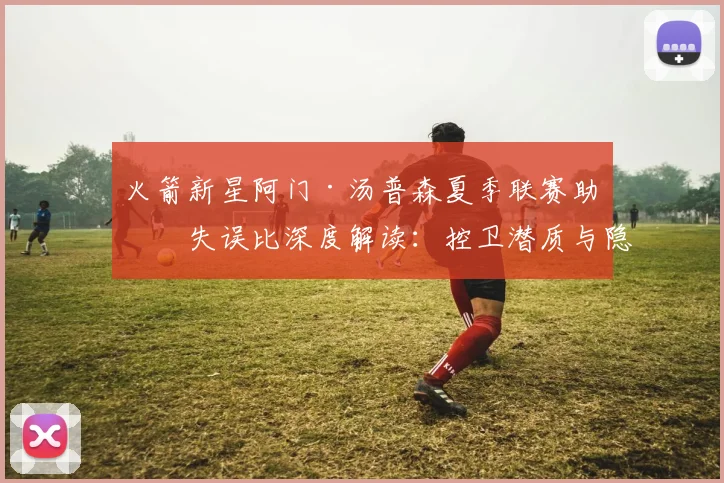 火箭新星阿门·汤普森夏季联赛助攻失误比深度解读：控卫潜质与隐忧