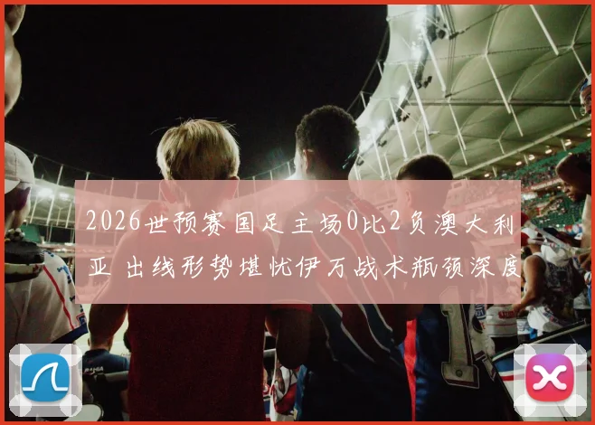 2026世预赛国足主场0比2负澳大利亚 出线形势堪忧伊万战术瓶颈深度观察