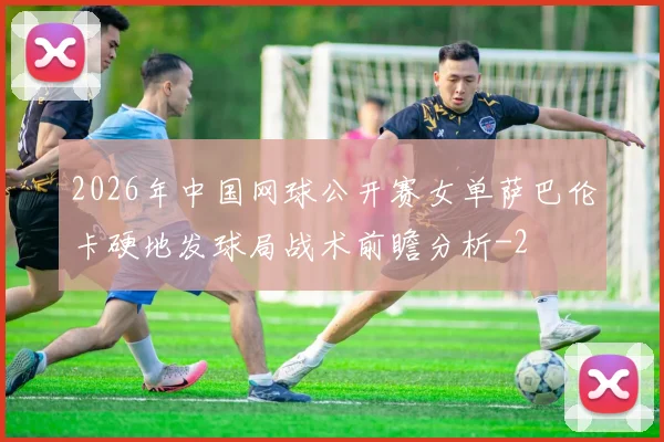2026年中国网球公开赛女单萨巴伦卡硬地发球局战术前瞻分析