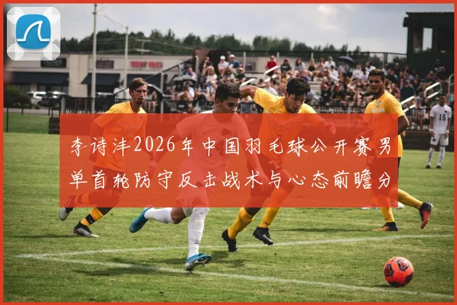 李诗沣2026年中国羽毛球公开赛男单首轮防守反击战术与心态前瞻分析