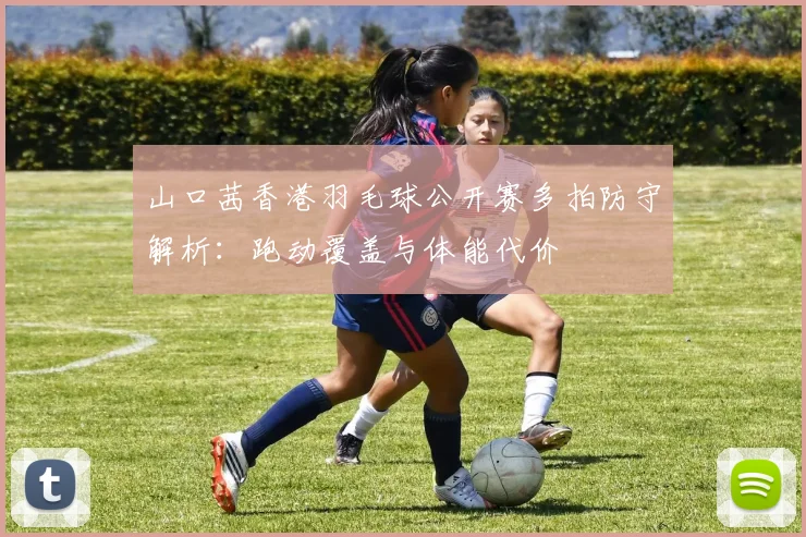 山口茜香港羽毛球公开赛多拍防守解析：跑动覆盖与体能代价