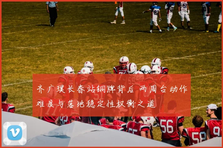 齐广璞长春站铜牌背后 两周台动作难度与落地稳定性权衡之道