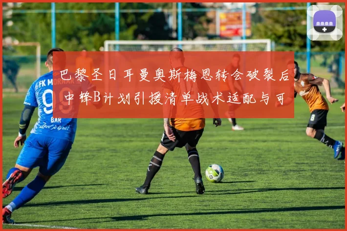 巴黎圣日耳曼奥斯梅恩转会破裂后 中锋B计划引援清单战术适配与可行性深度剖析