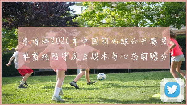 李诗沣2026年中国羽毛球公开赛男单首轮防守反击战术与心态前瞻分析
