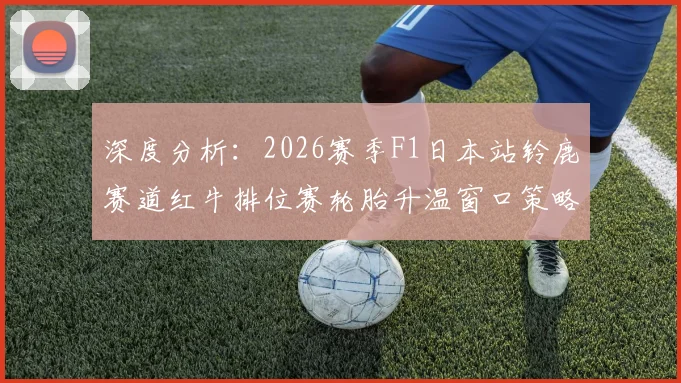 深度分析：2026赛季F1日本站铃鹿赛道红牛排位赛轮胎升温窗口策略