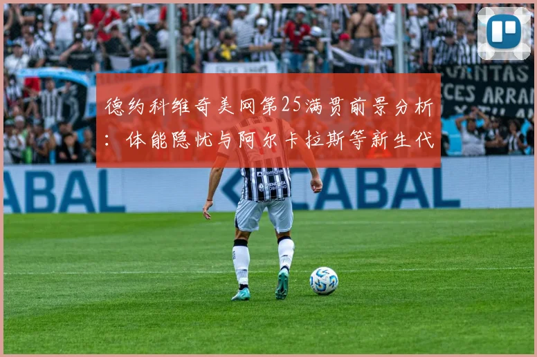 德约科维奇美网第25满贯前景分析：体能隐忧与阿尔卡拉斯等新生代围剿