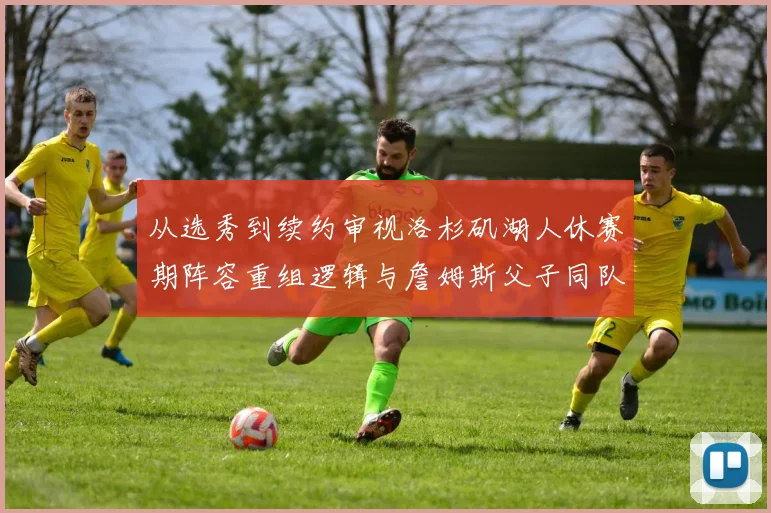 从选秀到续约审视洛杉矶湖人休赛期阵容重组逻辑与詹姆斯父子同队的竞技价值