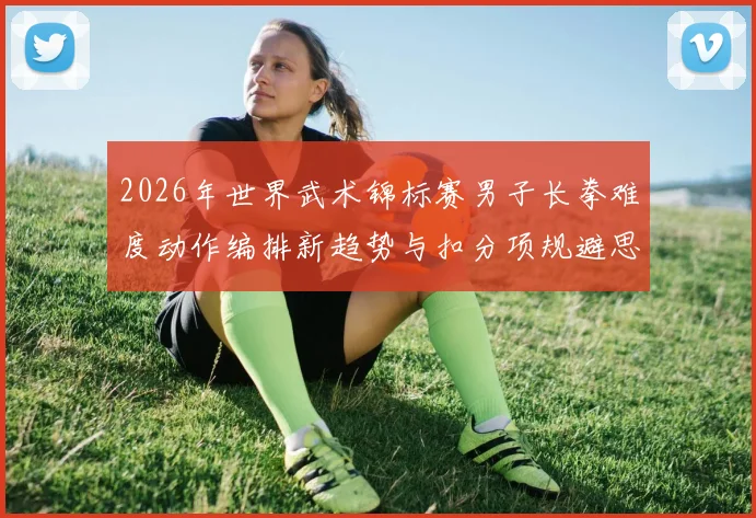 2026年世界武术锦标赛男子长拳难度动作编排新趋势与扣分项规避思路