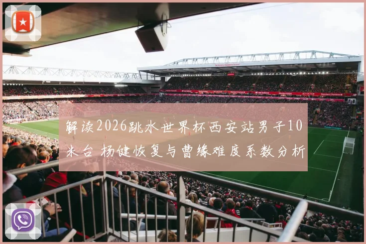 解读2026跳水世界杯西安站男子10米台 杨健恢复与曹缘难度系数分析