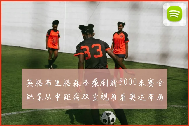 英格布里格森洛桑刷新5000米赛会纪录从中距离双金视角看奥运布局