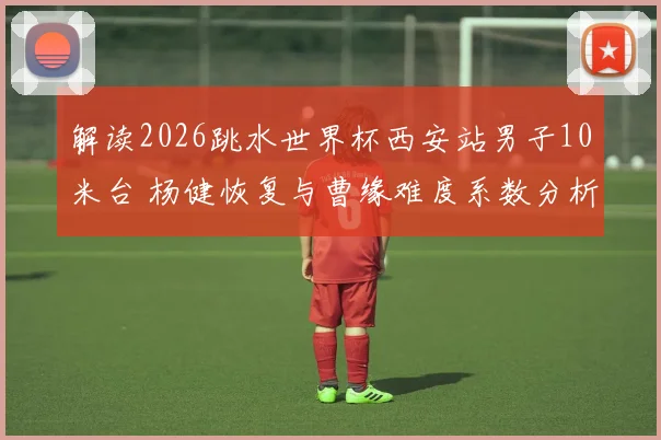 解读2026跳水世界杯西安站男子10米台 杨健恢复与曹缘难度系数分析