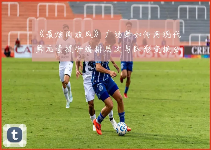 《最炫民族风》广场舞如何用现代舞元素提升编排层次与队形变换分析