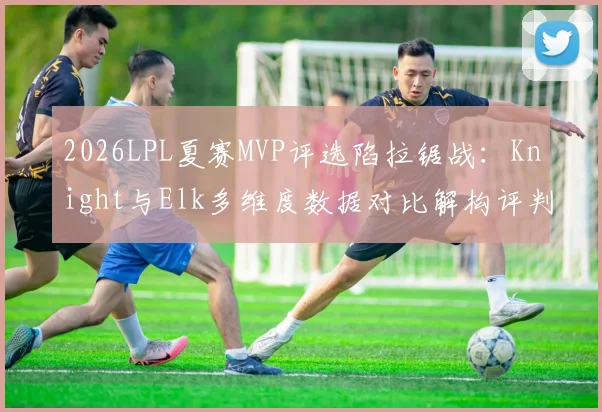 2026LPL夏赛MVP评选陷拉锯战：Knight与Elk多维度数据对比解构评判迷局