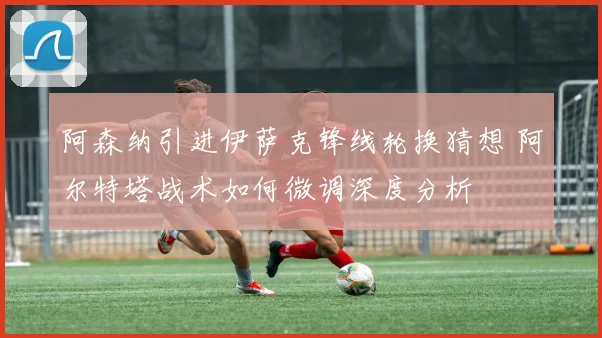 阿森纳引进伊萨克锋线轮换猜想 阿尔特塔战术如何微调深度分析