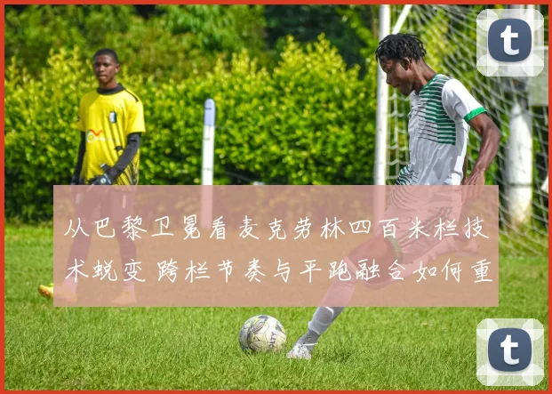 从巴黎卫冕看麦克劳林四百米栏技术蜕变 跨栏节奏与平跑融合如何重新定义极限