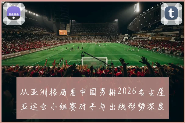 从亚洲格局看中国男排2026名古屋亚运会小组赛对手与出线形势深度分析