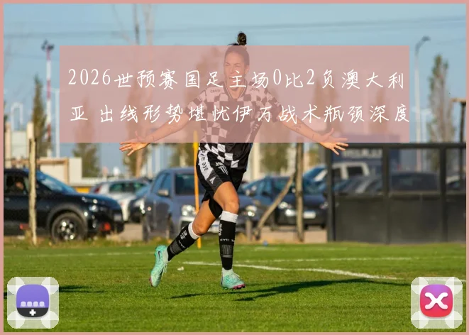 2026世预赛国足主场0比2负澳大利亚 出线形势堪忧伊万战术瓶颈深度观察