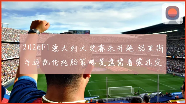 2026F1意大利大奖赛未开跑 诺里斯与迈凯伦轮胎策略复盘需看蒙扎变量