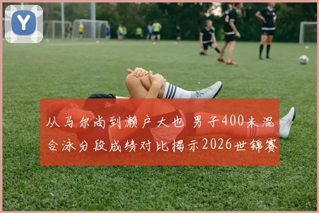 从马尔尚到濑户大也 男子400米混合泳分段成绩对比揭示2026世锦赛战术选择