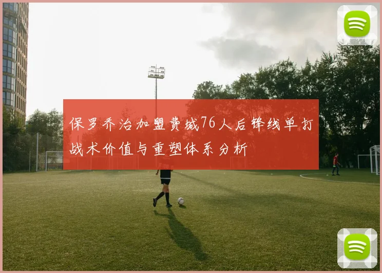 保罗乔治加盟费城76人后锋线单打战术价值与重塑体系分析