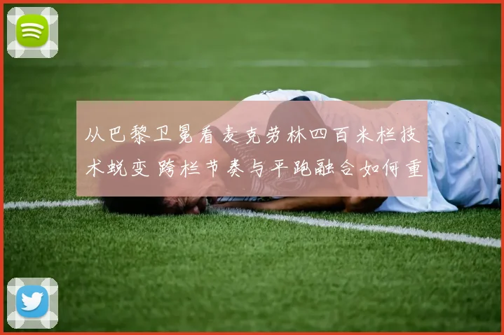 从巴黎卫冕看麦克劳林四百米栏技术蜕变 跨栏节奏与平跑融合如何重新定义极限