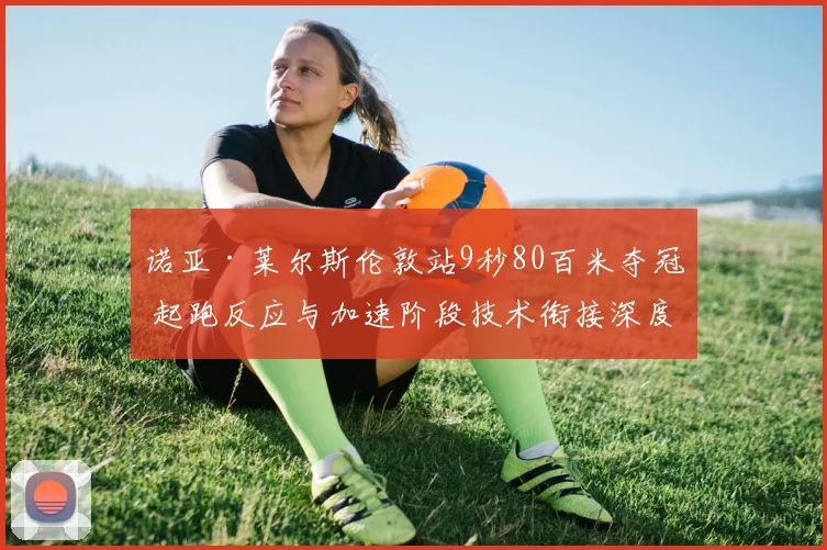 诺亚·莱尔斯伦敦站9秒80百米夺冠 起跑反应与加速阶段技术衔接深度拆解