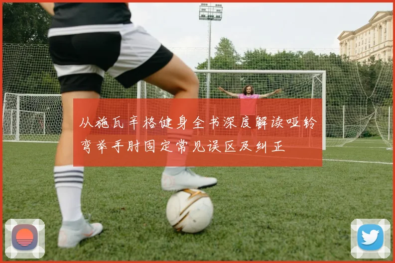 从施瓦辛格健身全书深度解读哑铃弯举手肘固定常见误区及纠正