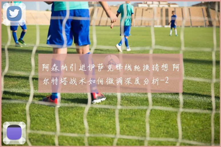 阿森纳引进伊萨克锋线轮换猜想 阿尔特塔战术如何微调深度分析