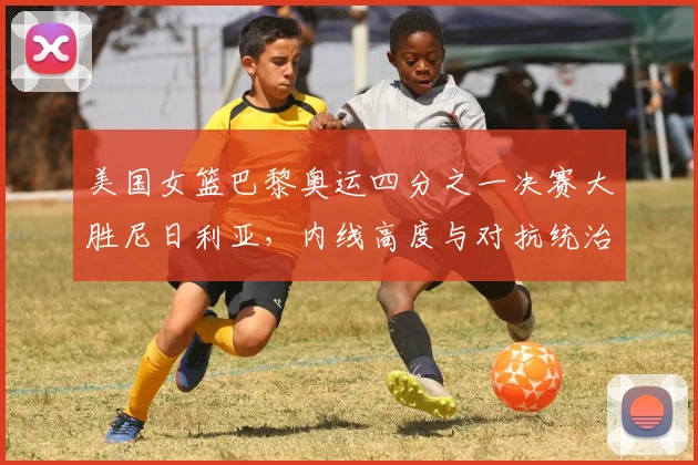 美国女篮巴黎奥运四分之一决赛大胜尼日利亚，内线高度与对抗统治力分析