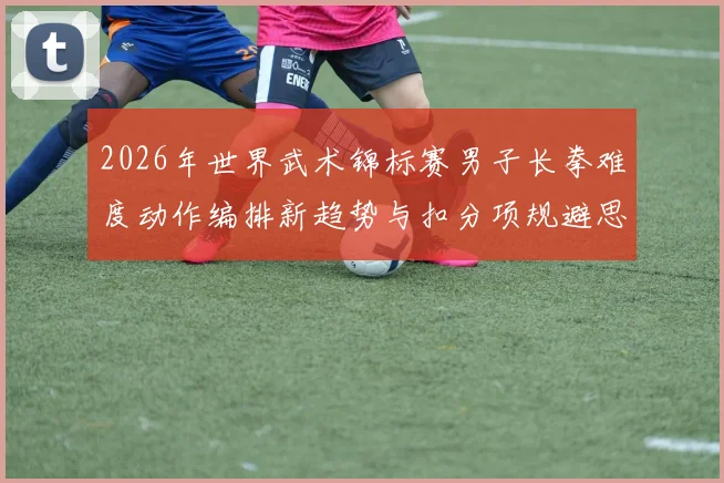 2026年世界武术锦标赛男子长拳难度动作编排新趋势与扣分项规避思路