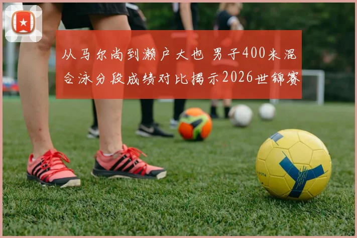 从马尔尚到濑户大也 男子400米混合泳分段成绩对比揭示2026世锦赛战术选择