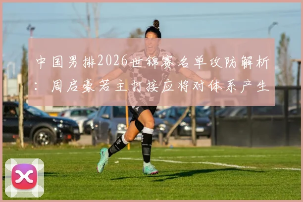 中国男排2026世锦赛名单攻防解析：周启豪若主打接应将对体系产生哪些影响