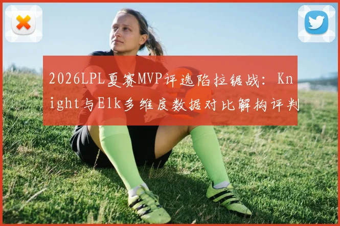 2026LPL夏赛MVP评选陷拉锯战：Knight与Elk多维度数据对比解构评判迷局