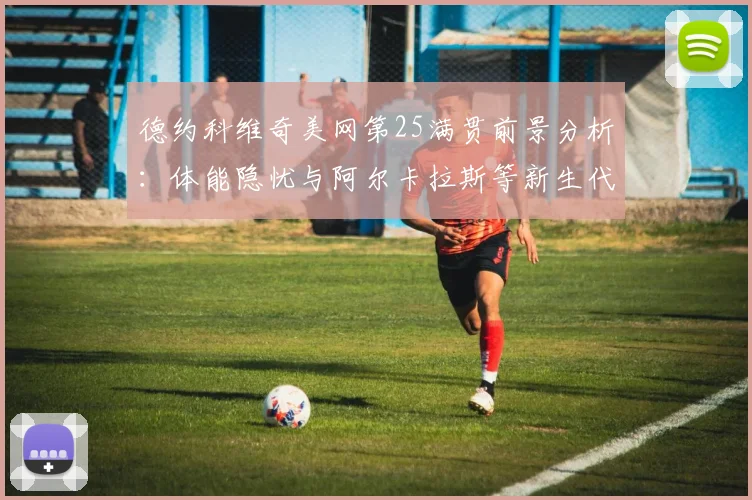 德约科维奇美网第25满贯前景分析：体能隐忧与阿尔卡拉斯等新生代围剿