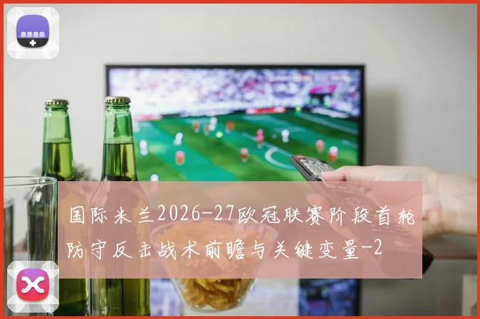国际米兰2026-27欧冠联赛阶段首轮防守反击战术前瞻与关键变量