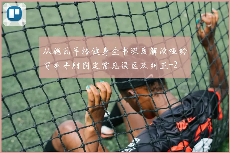从施瓦辛格健身全书深度解读哑铃弯举手肘固定常见误区及纠正