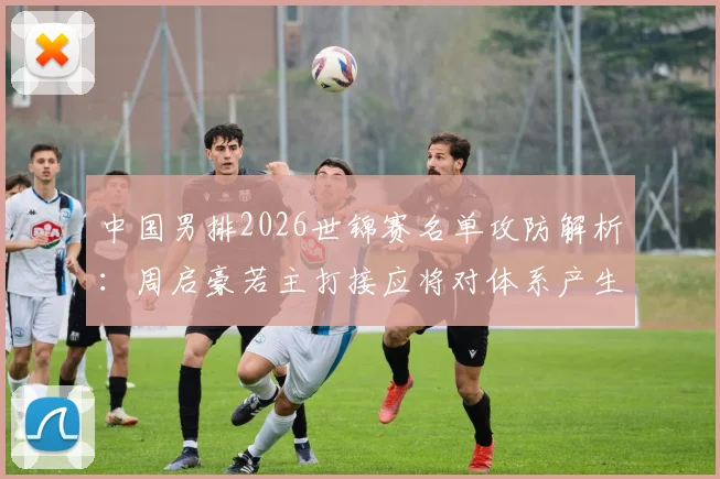 中国男排2026世锦赛名单攻防解析：周启豪若主打接应将对体系产生哪些影响