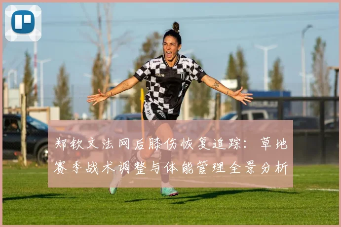 郑钦文法网后膝伤恢复追踪：草地赛季战术调整与体能管理全景分析
