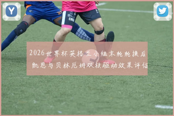 2026世界杯英格兰小组末轮轮换后 凯恩与贝林厄姆双核驱动效果评估与淘汰赛战术优化方向