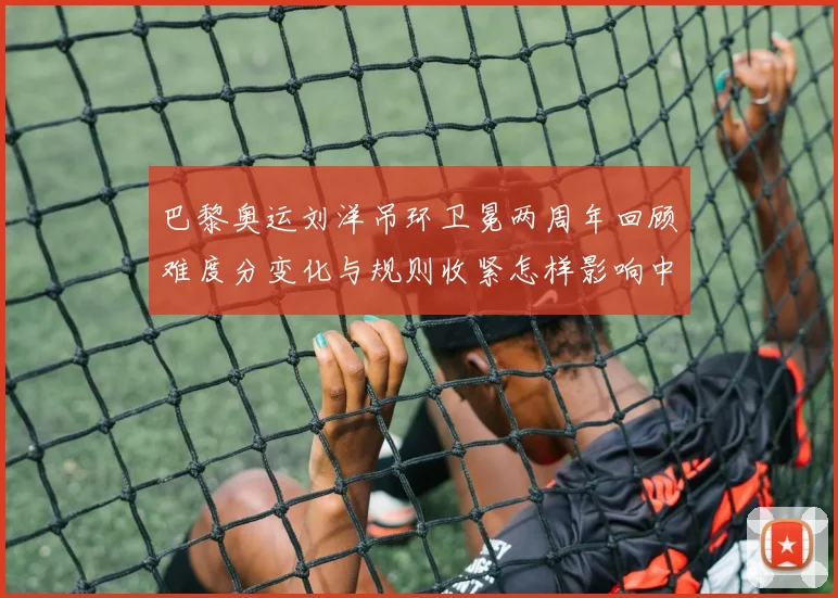 巴黎奥运刘洋吊环卫冕两周年回顾难度分变化与规则收紧怎样影响中国吊环优势