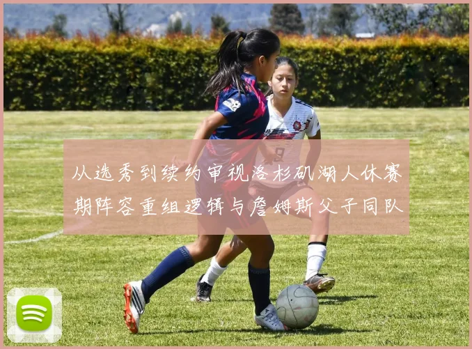 从选秀到续约审视洛杉矶湖人休赛期阵容重组逻辑与詹姆斯父子同队的竞技价值
