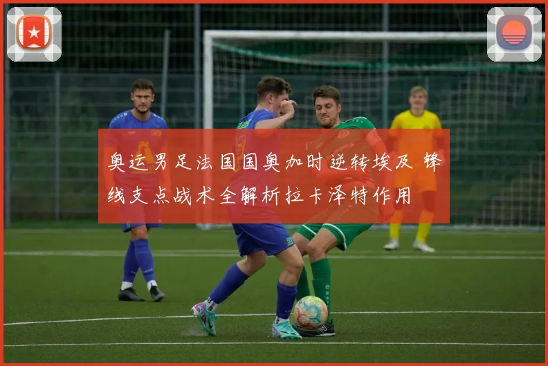 奥运男足法国国奥加时逆转埃及 锋线支点战术全解析拉卡泽特作用