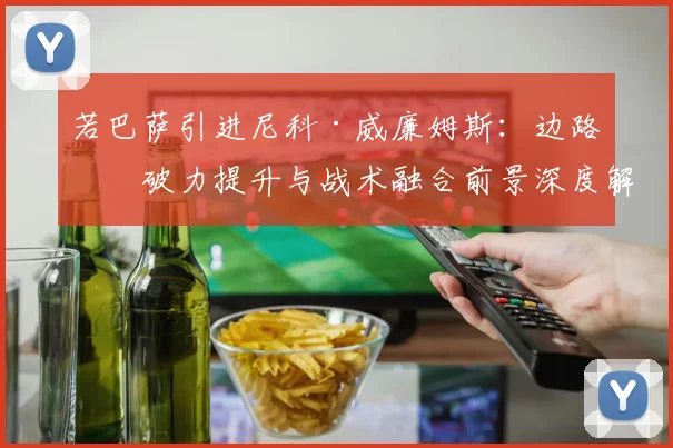 若巴萨引进尼科·威廉姆斯：边路爆破力提升与战术融合前景深度解析