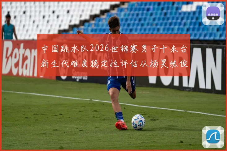 中国跳水队2026世锦赛男子十米台新生代难度稳定性评估从杨昊练俊杰说起