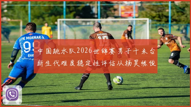 中国跳水队2026世锦赛男子十米台新生代难度稳定性评估从杨昊练俊杰说起