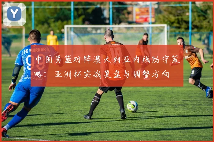 中国男篮对阵澳大利亚内线防守策略：亚洲杯实战复盘与调整方向